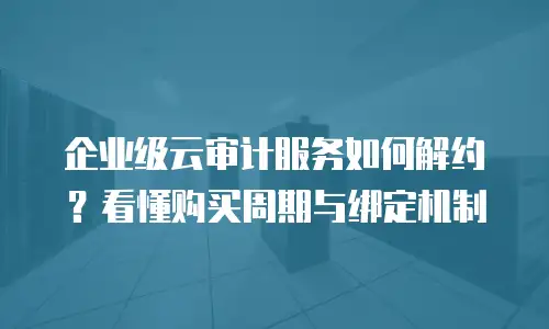企业级云审计服务如何解约？看懂购买周期与绑定机制