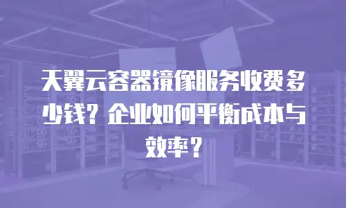 天翼云容器镜像服务收费多少钱？企业如何平衡成本与效率？