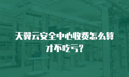 天翼云安全中心收费怎么算才不吃亏？