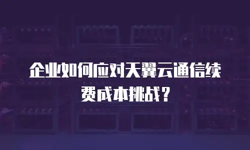 企业如何应对天翼云通信续费成本挑战？