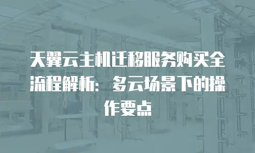 天翼云主机迁移服务购买全流程解析：多云场景下的操作要点