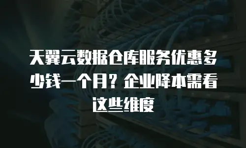 天翼云数据仓库服务优惠多少钱一个月？企业降本需看这些维度