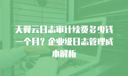 天翼云日志审计续费多少钱一个月？企业级日志管理成本解析