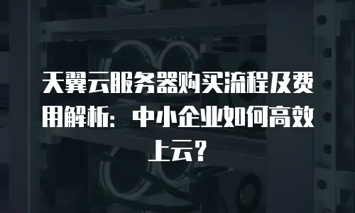 天翼云服务器购买流程及费用解析：中小企业如何高效上云？