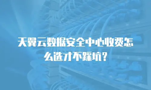 天翼云数据安全中心收费怎么选才不踩坑？