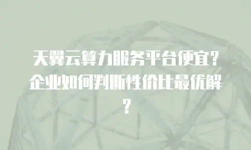 天翼云算力服务平台便宜？企业如何判断性价比最优解？