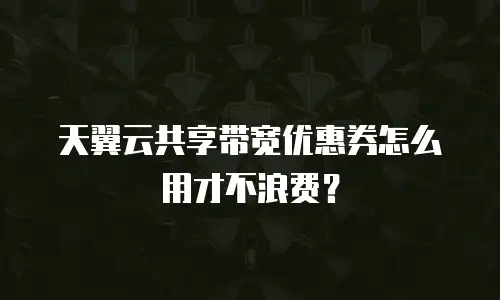 天翼云共享带宽优惠券怎么用才不浪费？
