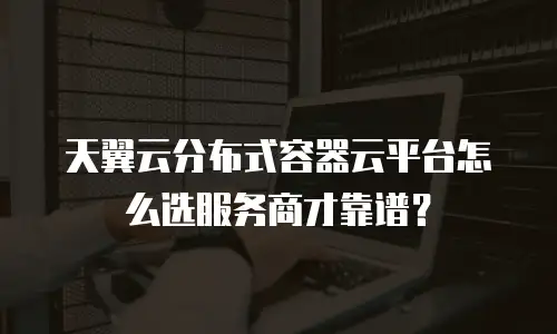 天翼云分布式容器云平台怎么选服务商才靠谱？