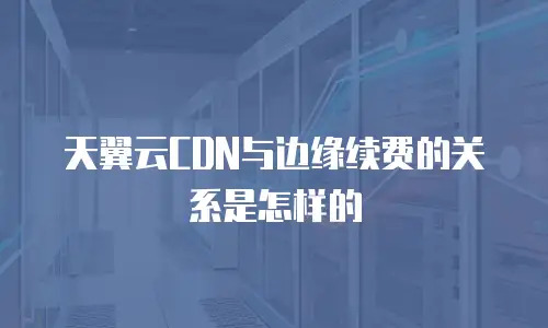 天翼云CDN与边缘续费的关系是怎样的