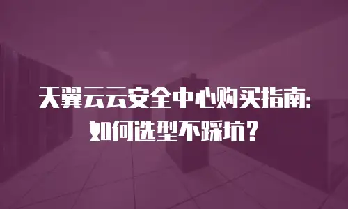 天翼云云安全中心购买指南：如何选型不踩坑？