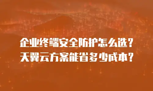 企业终端安全防护怎么选？天翼云方案能省多少成本？