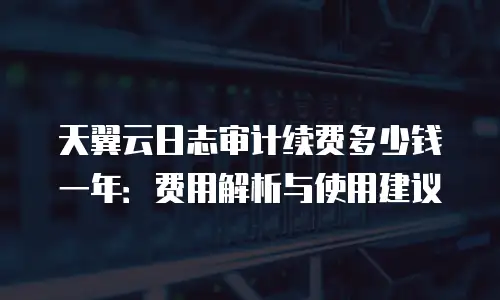 天翼云日志审计续费多少钱一年：费用解析与使用建议