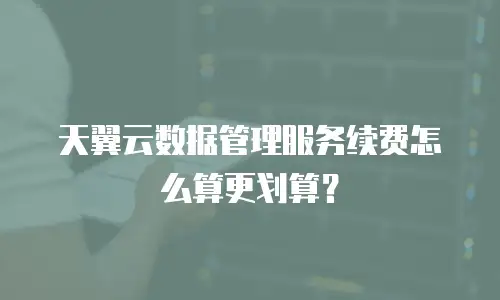 天翼云数据管理服务续费怎么算更划算？
