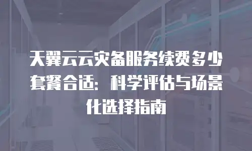 天翼云云灾备服务续费多少套餐合适：科学评估与场景化选择指南