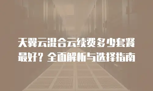 天翼云混合云续费多少套餐最好？全面解析与选择指南