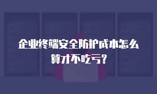 企业终端安全防护成本怎么算才不吃亏？