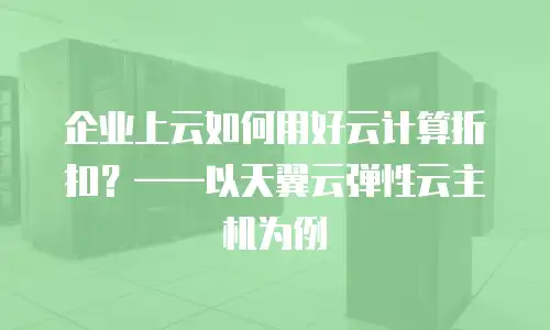 企业上云如何用好云计算折扣？&mdash;&mdash;以天翼云弹性云主机为例