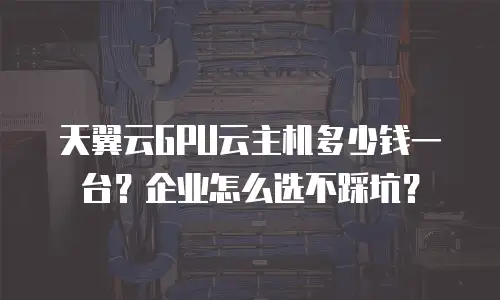 天翼云GPU云主机多少钱一台？企业怎么选不踩坑？