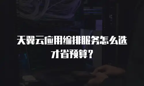 天翼云应用编排服务怎么选才省预算？