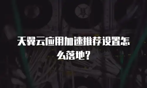 天翼云应用加速推荐设置怎么落地？