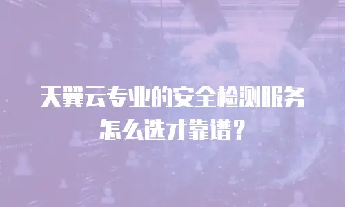 天翼云专业的安全检测服务怎么选才靠谱？