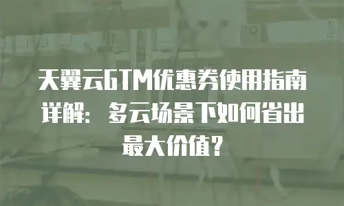 天翼云GTM优惠券使用指南详解：多云场景下如何省出最大价值？
