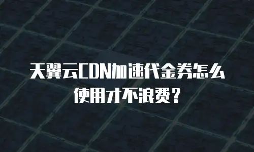 天翼云CDN加速代金券怎么使用才不浪费？