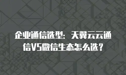 企业通信选型：天翼云云通信VS微信生态怎么选？