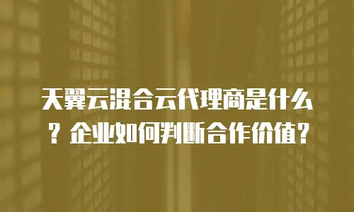 天翼云混合云代理商是什么？企业如何判断合作价值？