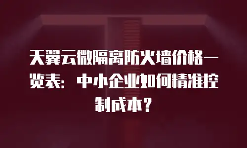 天翼云微隔离防火墙价格一览表：中小企业如何精准控制成本？