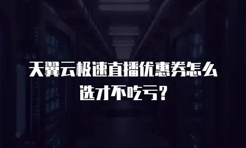 天翼云极速直播优惠券怎么选才不吃亏？