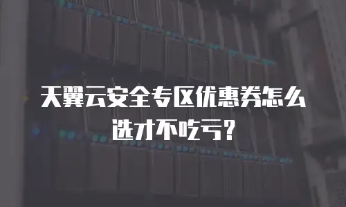 天翼云安全专区优惠券怎么选才不吃亏？