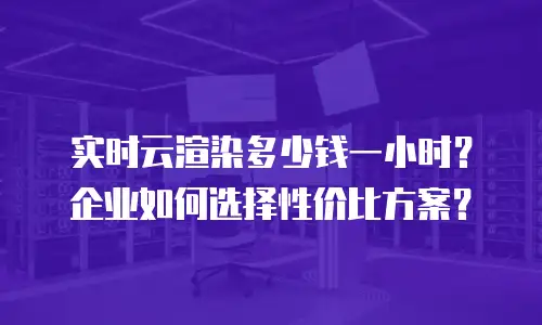 实时云渲染多少钱一小时？企业如何选择性价比方案？