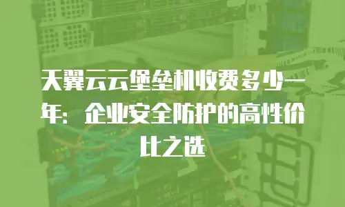 天翼云云堡垒机收费多少一年：企业安全防护的高性价比之选