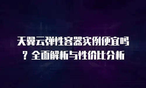天翼云弹性容器实例便宜吗？全面解析与性价比分析