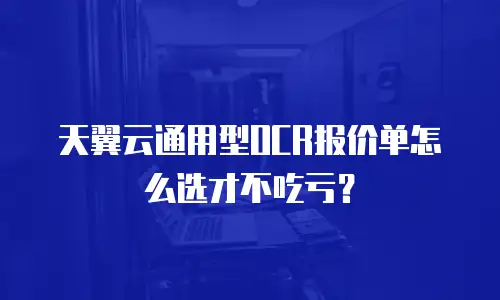天翼云通用型OCR报价单怎么选才不吃亏？