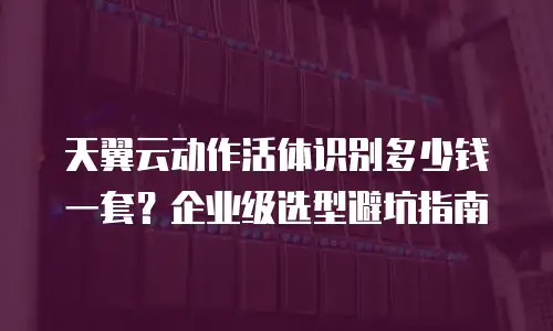 天翼云动作活体识别多少钱一套？企业级选型避坑指南