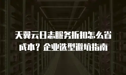 天翼云日志服务折扣怎么省成本？企业选型避坑指南