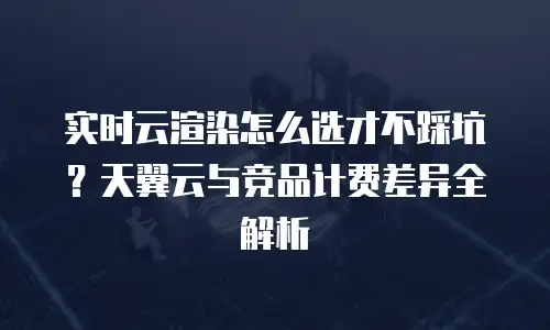 实时云渲染怎么选才不踩坑？天翼云与竞品计费差异全解析