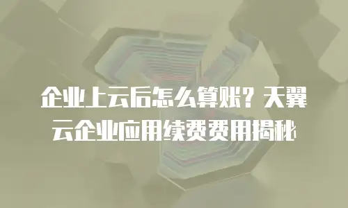 企业上云后怎么算账？天翼云企业应用续费费用揭秘