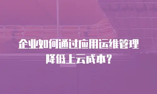 企业如何通过应用运维管理降低上云成本？