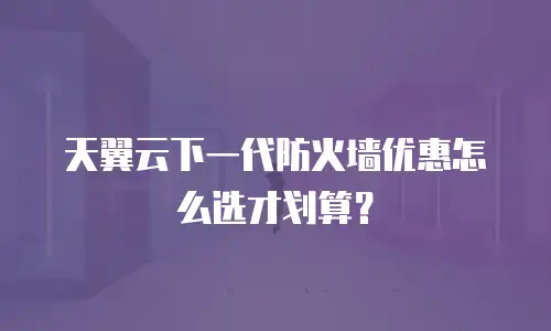 天翼云下一代防火墙优惠怎么选才划算？