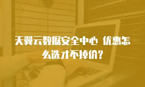 天翼云数据安全中心 优惠怎么选才不掉价？