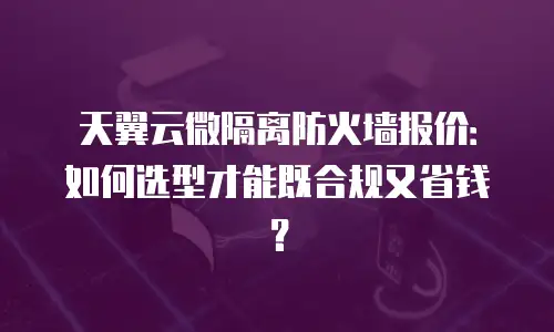 天翼云微隔离防火墙报价：如何选型才能既合规又省钱？