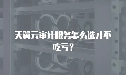 天翼云审计服务怎么选才不吃亏？