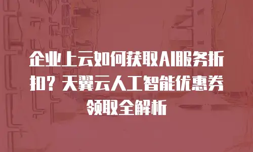 企业上云如何获取AI服务折扣？天翼云人工智能优惠券领取全解析