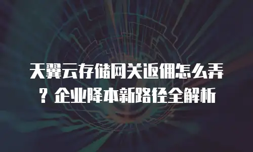 天翼云存储网关返佣怎么弄？企业降本新路径全解析