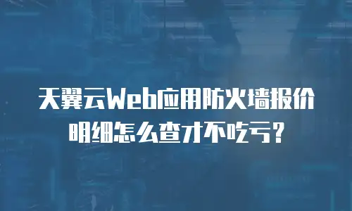 天翼云Web应用防火墙报价明细怎么查才不吃亏？