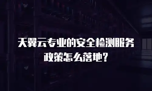 天翼云专业的安全检测服务政策怎么落地？