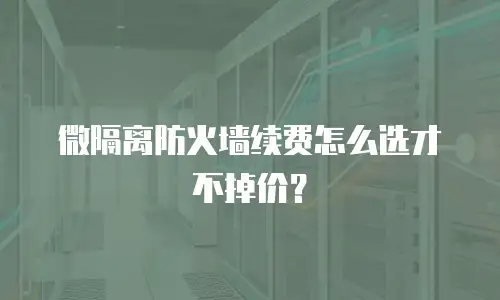 微隔离防火墙续费怎么选才不掉价？